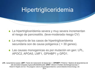 Hipertrigliceridemia
S La hipertrigliceridemia severa y muy severa incrementan
el riesgo de pancreatitis. (leve-moderada riesgo CV)
S La mayoría de los casos de hipertrigliceridemia
secundaria son de causa poligenica ( > 30 genes).
S Las causas monogenicas es por mutación en gen: LPL,
APOC2, APOA5, LMF1, GPIHBP1 y GPD1.
LPL: Lipoproteína Lipasa, LMF1: Factor de maduración de lipasa tipo 1, GPIHBP1: Proteína 1 fijadora de lipoproteínas de
alta densidad enlazada al glucosilfosfatidilinositol, GPD1: Glicerol 3 fosfato deshidrogenasa tipo 1.
Robert A Hegele and Col. The polygenic nature of hypertriglyceridaemia. Lancet Diabetes Endocrinology. Dic
2013.
 