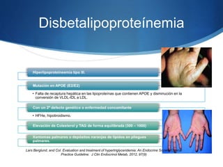 Disbetalipoproteínemia
• Falta de recaptura hepática en las lipoproteínas que contienen APOE y disminución en la
conversión de VLDL-IDL a LDL.
• HFHe, hipotiroidismo.
Lars Berglund, and Col. Evaluation and treatment of hypertriglyceridemia: An Endocrine Society Clinical
Practice Guideline. J Clin Endocrinol Metab, 2012, 97(9)
 