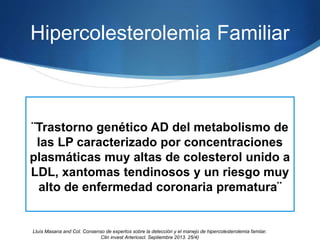 Hipercolesterolemia Familiar
¨Trastorno genético AD del metabolismo de
las LP caracterizado por concentraciones
plasmáticas muy altas de colesterol unido a
LDL, xantomas tendinosos y un riesgo muy
alto de enfermedad coronaria prematura¨
Lluìs Masana and Col. Consenso de expertos sobre la detección y el manejo de hipercolesterolemia famiiar.
Clin invest Arterioscl. Septiembre 2013. 25/4)
 