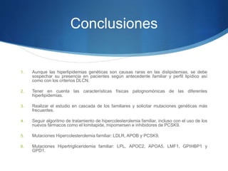 Conclusiones
1. Aunque las hiperlipidemias genéticas son causas raras en las dislipidemias, se debe
sospechar su presencia en pacientes según antecedente familiar y perfil lipídico así
como con los criterios DLCN.
2. Tener en cuenta las características físicas patognomónicas de las diferentes
hiperlipidemias.
3. Realizar el estudio en cascada de los familiares y solicitar mutaciones genéticas más
frecuentes.
4. Seguir algoritmo de tratamiento de hipercolesterolemia familiar, incluso con el uso de los
nuevos fármacos como el lomitapide, mipomersen e inhibidores de PCSK9.
5. Mutaciones Hipercolesterolemia familiar: LDLR, APOB y PCSK9.
6. Mutaciones Hipertrigliceridemia familiar: LPL, APOC2, APOA5, LMF1, GPIHBP1 y
GPD1.
 