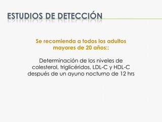 ESTUDIOS DE DETECCIÓN
Se recomienda a todos los adultos
mayores de 20 años::
Determinación de los niveles de
colesterol, triglicéridos, LDL-C y HDL-C
después de un ayuno nocturno de 12 hrs
 