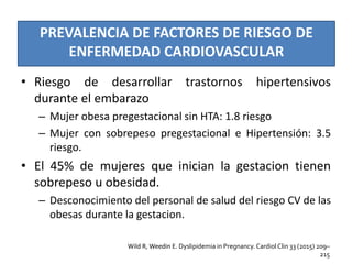 PREVALENCIA DE FACTORES DE RIESGO DE
ENFERMEDAD CARDIOVASCULAR
• Riesgo de desarrollar trastornos hipertensivos
durante el embarazo
– Mujer obesa pregestacional sin HTA: 1.8 riesgo
– Mujer con sobrepeso pregestacional e Hipertensión: 3.5
riesgo.
• El 45% de mujeres que inician la gestacion tienen
sobrepeso u obesidad.
– Desconocimiento del personal de salud del riesgo CV de las
obesas durante la gestacion.
Wild R, Weedin E. Dyslipidemia in Pregnancy. Cardiol Clin 33 (2015) 209–
215
 