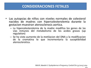 CONSIDERACIONES FETALES
• Las autopsias de niños con niveles normales de colesterol
nacidos de madres con hipercolesterolemia durante la
gestacion muestran aterosclerosis aortica.
– La hipercolesterolemia de la madre modifica los genes de las
vias inmunes del metabolismo de los acidos grasos (up
regulation)
– Se ha visto aumento de la metilacion del DNA y la modificacion
de la cromatina lo que incrementaria la suceptibilidad
aterosclerotica.
Wild R, Weedin E. Dyslipidemia in Pregnancy. Cardiol Clin 33 (2015) 209–
 