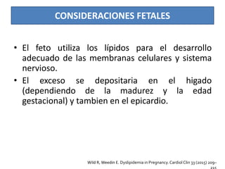 CONSIDERACIONES FETALES
• El feto utiliza los lípidos para el desarrollo
adecuado de las membranas celulares y sistema
nervioso.
• El exceso se depositaria en el higado
(dependiendo de la madurez y la edad
gestacional) y tambien en el epicardio.
Wild R, Weedin E. Dyslipidemia in Pregnancy. Cardiol Clin 33 (2015) 209–
 
