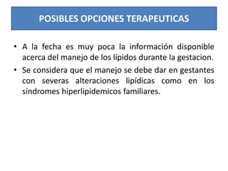 POSIBLES OPCIONES TERAPEUTICAS
• A la fecha es muy poca la información disponible
acerca del manejo de los lípidos durante la gestacion.
• Se considera que el manejo se debe dar en gestantes
con severas alteraciones lipídicas como en los
síndromes hiperlipidemicos familiares.
 