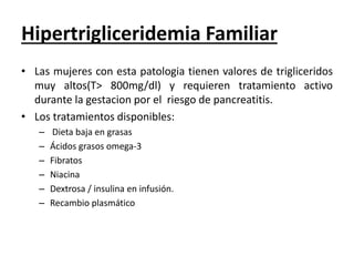 Hipertrigliceridemia Familiar
• Las mujeres con esta patologia tienen valores de trigliceridos
muy altos(T> 800mg/dl) y requieren tratamiento activo
durante la gestacion por el riesgo de pancreatitis.
• Los tratamientos disponibles:
– Dieta baja en grasas
– Ácidos grasos omega-3
– Fibratos
– Niacina
– Dextrosa / insulina en infusión.
– Recambio plasmático
 