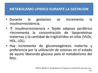 METABOLISMO LIPIDICO DURANTE LA GESTACION
• Durante la gestacion se incrementa la
insulinorresistencia.
• ↑ Insulinorresistencia + Tejido adiposo periférico
=Incrementa la concentración de lipoproteínas
maternas y la cantidad de triglicéridos en ellas (VLDL,
HDL, LDL).
• Hay incremento de gluconeogénesis materna y
preferencia por la utilización de cetonas en el estado
de ayuno liberando glucosa para el metabolismo del
feto.
Wild R, Weedin E. Dyslipidemia in Pregnancy. Cardiol Clin 33 (2015) 209–
215
 