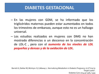 DIABETES GESTACIONAL
– En las mujeres con GDM, se ha informado que los
triglicéridos maternos pueden estar aumentados en todos
los trimestres de embarazo, aunque esto no es un hallazgo
universal.
– Los estudios realizados en mujeres con DMG no han
mostrado diferencias o un descenso en la concentración
de LDL-C , pero con el aumento de los niveles de LDL
pequeñas y densas y de la oxidación de LDL.
Barrett H, Dekker M, McIntyre D, Callaway L. Normalizing Metabolism in Diabetic Pregnancy: Is ItTime to
Target Lipids?.
Diabetes Care 2014;37:1484–1493
 