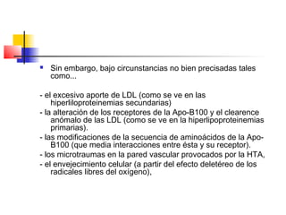  Sin embargo, bajo circunstancias no bien precisadas tales
como...
- el excesivo aporte de LDL (como se ve en las
hiperliloproteinemias secundarias)
- la alteración de los receptores de la Apo-B100 y el clearence
anómalo de las LDL (como se ve en la hiperlipoproteinemias
primarias).
- las modificaciones de la secuencia de aminoácidos de la Apo-
B100 (que media interacciones entre ésta y su receptor).
- los microtraumas en la pared vascular provocados por la HTA,
- el envejecimiento celular (a partir del efecto deletéreo de los
radicales libres del oxígeno),
 