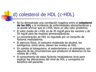 d) colesterol de HDL (c-HDL)
   Se ha demostrado una correlación negativa entre el colesterol
    de las HDL y la incidencia de enfermedades ateroscleróticas y
    se puede afirmar que el c-HDL tiene un alto valor predictivo.
   El valor medio de c-HDL es de 45 mg/dl para los varones y de
    55 mg/dl para las mujeres premenopáusicas.
   La concentración de HDL es regulada por un conjunto de
    factores moduladores.
   El ejercicio físico, el consumo moderado de alcohol, los
    estrógenos, entre otros, elevan los niveles de HDL.
   En cambio el tabaquismo, el sedentarismo y el sobrepeso, son
    algunas de las circunstancias que producen el descenso en los
    niveles de c-HDL.
   El conocimiento de estos factores moduladores sirve para
    explicar las alteraciones del nivel de HDL y corregirlos en
    beneficio del paciente.
 