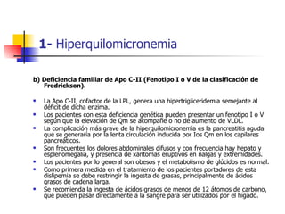 1- Hiperquilomicronemia

b) Deficiencia familiar de Apo C-II (Fenotipo I o V de la clasificación de
   Fredrickson).

   ...