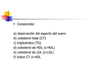    Comprende:

a) observación del aspecto del suero
b) colesterol total (CT)
c) triglicéridos (TG)
d) colesterol de HDL (...