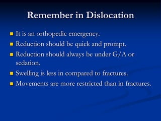 Remember in DislocationIt is an orthopedic emergency.Reduction should be quick and prompt.Reduction should always be under G/A or sedation.Swelling is less in compared to fractures.Movements are more restricted than in fractures.