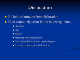 DislocationNo joint is immune from dislocationMost commonly occur in the following joints. ShoulderHipElbowMetacarpophalengeal joint Facet joint dislocation in cervical spine.Acromiclavicular joint dislocation.