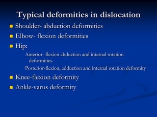 Typical deformities in dislocationShoulder- abduction deformitiesElbow- flexion deformitiesHip: Anterior- flexion abduction and internal rotation deformities.Posterior-flexion, adduction and internal rotation deformityKnee-flexion deformityAnkle-varus deformity