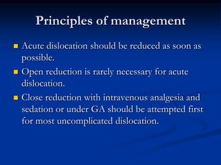 Principles of managementAcute dislocation should be reduced as soon as possible.Open reduction is rarely necessary for acute dislocation.Close reduction with intravenous analgesia and sedation or under GA should be attempted first for most uncomplicated dislocation.