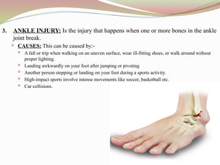 3. ANKLE INJURY: Is the injury that happens when one or more bones in the ankle
joint break.
 CAUSES: This can be caused by:-
 A fall or trip when walking on an uneven surface, wear ill-fitting shoes, or walk around without
proper lighting.
 Landing awkwardly on your foot after jumping or pivoting
 Another person stepping or landing on your foot during a sports activity.
 High-impact sports involve intense movements like soccer, basketball etc.
 Car collisions.
 