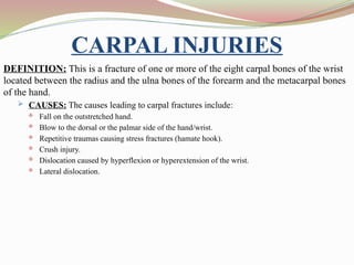 CARPAL INJURIES
DEFINITION: This is a fracture of one or more of the eight carpal bones of the wrist
located between the radius and the ulna bones of the forearm and the metacarpal bones
of the hand.
 CAUSES: The causes leading to carpal fractures include:
 Fall on the outstretched hand.
 Blow to the dorsal or the palmar side of the hand/wrist.
 Repetitive traumas causing stress fractures (hamate hook).
 Crush injury.
 Dislocation caused by hyperflexion or hyperextension of the wrist.
 Lateral dislocation.
 