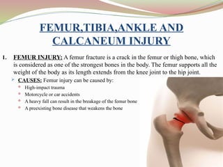 FEMUR,TIBIA,ANKLE AND
CALCANEUM INJURY
1. FEMUR INJURY: A femur fracture is a crack in the femur or thigh bone, which
is considered as one of the strongest bones in the body. The femur supports all the
weight of the body as its length extends from the knee joint to the hip joint.
 CAUSES: Femur injury can be caused by:
 High-impact trauma
 Motorcycle or car accidents
 A heavy fall can result in the breakage of the femur bone
 A preexisting bone disease that weakens the bone
 