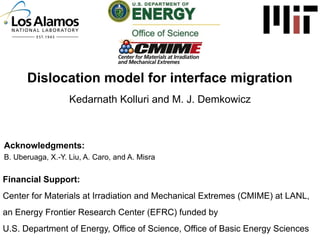 Dislocation model for interface migration
Kedarnath Kolluri and M. J. Demkowicz

Acknowledgments:
B. Uberuaga, X.-Y. Liu, A. Caro, and A. Misra

Financial Support:
Center for Materials at Irradiation and Mechanical Extremes (CMIME) at LANL,
an Energy Frontier Research Center (EFRC) funded by
U.S. Department of Energy, Office of Science, Office of Basic Energy Sciences

 