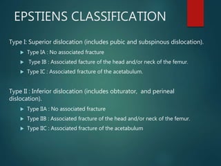 EPSTIENS CLASSIFICATION
Type I: Superior dislocation (includes pubic and subspinous dislocation).
 Type IA : No associated fracture
 Type IB : Associated facture of the head and/or neck of the femur.
 Type IC : Associated fracture of the acetabulum.
Type II : Inferior dislocation (includes obturator, and perineal
dislocation).
 Type IIA : No associated fracture
 Type IIB : Associated fracture of the head and/or neck of the femur.
 Type IIC : Associated fracture of the acetabulum
 