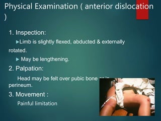 Physical Examination ( anterior dislocation
)
1. Inspection:
Limb is slightly flexed, abducted & externally
rotated.
 May be lengthening.
2. Palpation:
Head may be felt over pubic bone or in
perineum.
3. Movement :
Painful limitation
 