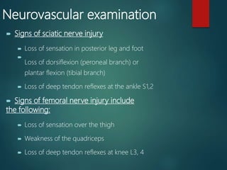 Neurovascular examination
 Signs of sciatic nerve injury
 Loss of sensation in posterior leg and foot

Loss of dorsiflexion (peroneal branch) or
plantar flexion (tibial branch)
 Loss of deep tendon reflexes at the ankle S1,2
 Signs of femoral nerve injury include
the following:
 Loss of sensation over the thigh
 Weakness of the quadriceps
 Loss of deep tendon reflexes at knee L3, 4
 