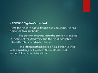 • REVERSE Bigelow’s method
Here the hip is in partial flexion and abduction. He has
described two methods: –
The traction method: Here the traction is applied
in the line of the deformity and the hip is adducted,
internally rotated and extended. –
The lifting method: Here a flexed thigh is lifted
with a sudden jerk. However, this method is not
successful in pubic dislocations.
 