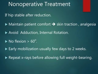 Nonoperative Treatment
If hip stable after reduction.
 Maintain patient comfort  skin traction , analgesia
 Avoid Adduction, Internal Rotation.
 No flexion > 60
o
.
 Early mobilization usually few days to 2 weeks.
 Repeat x-rays before allowing full weight-bearing.
 