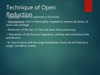 Technique of Open
Reduction• Approach: Posterior approach is favoured
• Debridement: Joint is thoroughly irrigated to remove all pieces of
bone and cartilage.
• Reduction of the hip, if it has not been done previously.
• Reposition of the fracture fragments carefully and reconstruct the
acetabulum.
• In Type II injury with the large Acetabular chunk can be fixed by a
single cancellous screws.
 