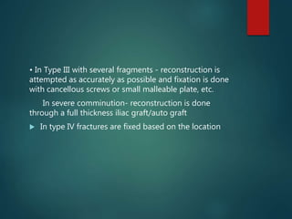 • In Type III with several fragments - reconstruction is
attempted as accurately as possible and fixation is done
with cancellous screws or small malleable plate, etc.
In severe comminution- reconstruction is done
through a full thickness iliac graft/auto graft
 In type IV fractures are fixed based on the location
 