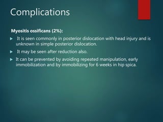 Complications
Myositis ossificans (2%):
 It is seen commonly in posterior dislocation with head injury and is
unknown in simple posterior dislocation.
 It may be seen after reduction also.
 It can be prevented by avoiding repeated manipulation, early
immobilization and by immobilizing for 6 weeks in hip spica.
 