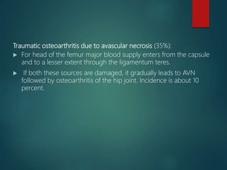 Traumatic osteoarthritis due to avascular necrosis (35%):
 For head of the femur major blood supply enters from the capsule
and to a lesser extent through the ligamentum teres.
 If both these sources are damaged, it gradually leads to AVN
followed by osteoarthritis of the hip joint. Incidence is about 10
percent.
 