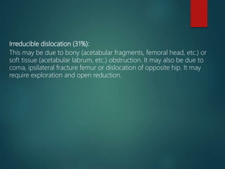 Irreducible dislocation (31%):
This may be due to bony (acetabular fragments, femoral head, etc.) or
soft tissue (acetabular labrum, etc.) obstruction. It may also be due to
coma, ipsilateral fracture femur or dislocation of opposite hip. It may
require exploration and open reduction.
 