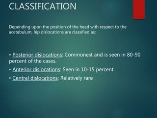 CLASSIFICATION
Depending upon the position of the head with respect to the
acetabulum, hip dislocations are classified as:
• Posterior dislocations: Commonest and is seen in 80-90
percent of the cases.
• Anterior dislocations: Seen in 10-15 percent.
• Central dislocations: Relatively rare
 