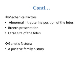 Conti…
Mechanical factors:
• Abnormal intrauterine position of the fetus
• Breech presentation
• Large size of the fetus.
Genetic factors:
• A positive family history
 