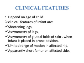CLINICAL FEATURES
• Depend on age of child
clinical features of infant are:
Shortening legs.
Assymmetry of legs.
Assymmetry of gluteal folds of skin , when
infant is placed in prone position.
Limited range of motion in affected hip.
Apparently short femur on affected side.
 