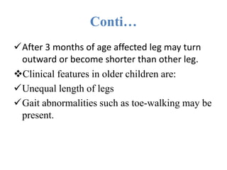 Conti…
After 3 months of age affected leg may turn
outward or become shorter than other leg.
Clinical features in older children are:
Unequal length of legs
Gait abnormalities such as toe-walking may be
present.
 