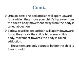 Conti..
Ortalani test: The pediatrician will apply upward
for a while , they move your child’s hip away from
the child’s body movement away from the body is
called abduction.
Barlow test:The pediatrician will apply downward
force, they move the child’s hip across child’s
body, movement towards the body is called
adduction.
These tests are only accurate before the child is
3months old.
 