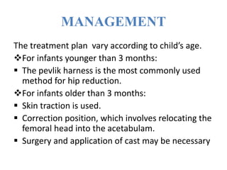 MANAGEMENT
The treatment plan vary according to child’s age.
For infants younger than 3 months:
 The pevlik harness is the most commonly used
method for hip reduction.
For infants older than 3 months:
 Skin traction is used.
 Correction position, which involves relocating the
femoral head into the acetabulam.
 Surgery and application of cast may be necessary
 