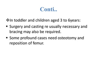 Conti..
In toddler and children aged 3 to 6years:
 Surgery and casting re usually necessary and
bracing may also be required.
 Some profound cases need osteotomy and
reposition of femur.
 