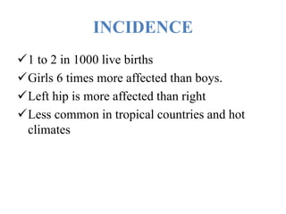 INCIDENCE
1 to 2 in 1000 live births
Girls 6 times more affected than boys.
Left hip is more affected than right
Less common in tropical countries and hot
climates
 
