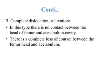Conti..
3. Complete dislocation or luxation:
• In this type there is no contact between the
head of femur and acetabulum cavity.
• There is a comlpete loss of contact between the
femur head and acetabulum.
 