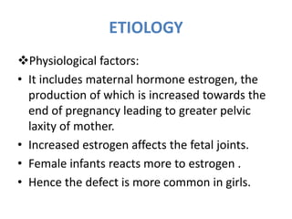 ETIOLOGY
Physiological factors:
• It includes maternal hormone estrogen, the
production of which is increased towards the
end of pregnancy leading to greater pelvic
laxity of mother.
• Increased estrogen affects the fetal joints.
• Female infants reacts more to estrogen .
• Hence the defect is more common in girls.
 