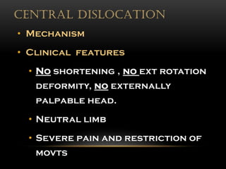 CENTRAL DISLOCATION
• Mechanism
• Clinical features
• No shortening , no ext rotation
deformity, no externally
palpable head.
• Neutral limb
• Severe pain and restriction of
movts
 