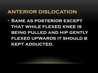 ANTERIOR DISLOCATION
• Same as posterior except
that while flexed knee is
being pulled and hip gently
flexed upwards it should b
kept adducted.
 