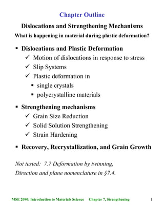 1MSE 2090: Introduction to Materials Science Chapter 7, Strengthening
Dislocations and Strengthening Mechanisms
What is happening in material during plastic deformation?
Chapter Outline
Dislocations and Plastic Deformation
Motion of dislocations in response to stress
Slip Systems
Plastic deformation in
single crystals
polycrystalline materials
Strengthening mechanisms
Grain Size Reduction
Solid Solution Strengthening
Strain Hardening
Recovery, Recrystallization, and Grain Growth
Not tested: 7.7 Deformation by twinning,
Direction and plane nomenclature in §7.4.
 