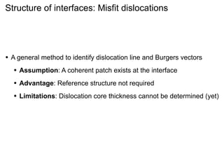 Structure of interfaces: Misfit dislocations

•

A general method to identify dislocation line and Burgers vectors

•

Assumption: A coherent patch exists at the interface

•

Advantage: Reference structure not required

•

Limitations: Dislocation core thickness cannot be determined (yet)

 