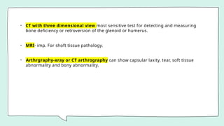 • CT with three dimensional view most sensitive test for detecting and measuring
bone deficiency or retroversion of the glenoid or humerus.
• MRI- imp. For shoft tissue pathology.
• Arthrgraphy-xray or CT arthrography can show capsular laxity, tear, soft tissue
abnormality and bony abnormality.
 