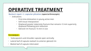 OPERATIVE TREATMENT
Bankart repair +/- capsular plication (open/arthroscopic)
• Indications
• First-time dislocation in young active men
• Soft tissue interposition
• Displaced greater tuberosity fracture that remains >5 mm superiorly
displaced following joint reduction
• Glenoid rim fracture >5 mm in size
TECHNIQUE :
• Subscapularis and shoulder capsule open vertically
• Lateral leaf of capsule reattach to anterior glenoid rim
• Medial leaf of capsule imbricated
 